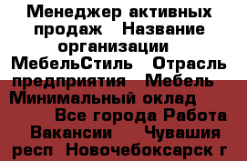 Менеджер активных продаж › Название организации ­ МебельСтиль › Отрасль предприятия ­ Мебель › Минимальный оклад ­ 100 000 - Все города Работа » Вакансии   . Чувашия респ.,Новочебоксарск г.